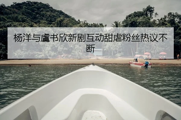 杨洋与虞书欣新剧互动甜虐粉丝热议不断
